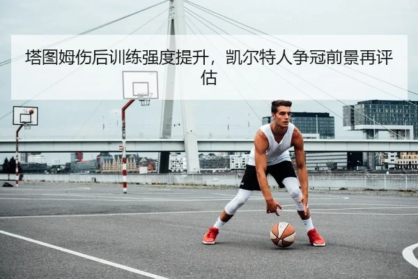 塔图姆伤后训练强度提升，凯尔特人争冠前景再评估