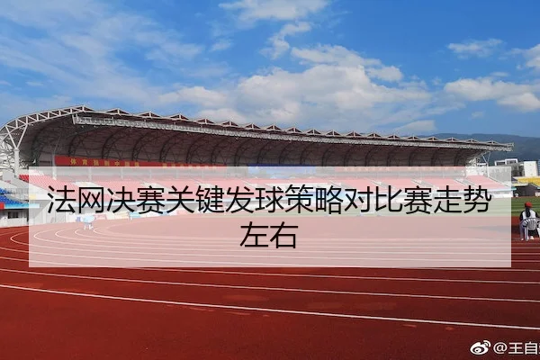 法网决赛关键发球策略对比赛走势左右