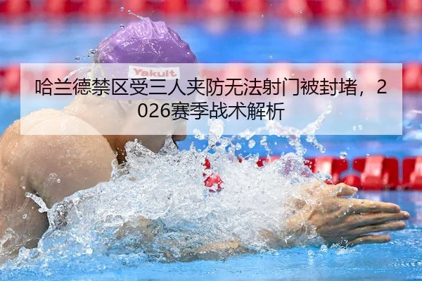 哈兰德禁区受三人夹防无法射门被封堵，2026赛季战术解析